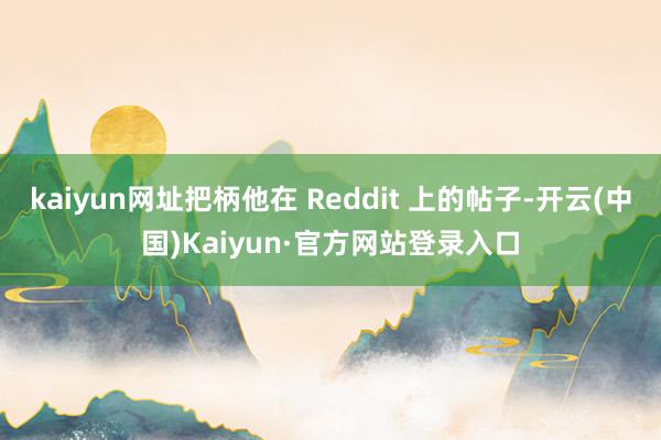 kaiyun网址把柄他在 Reddit 上的帖子-开云(中国)Kaiyun·官方网站登录入口
