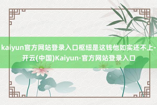 kaiyun官方网站登录入口枢纽是这钱他如实还不上-开云(中国)Kaiyun·官方网站登录入口