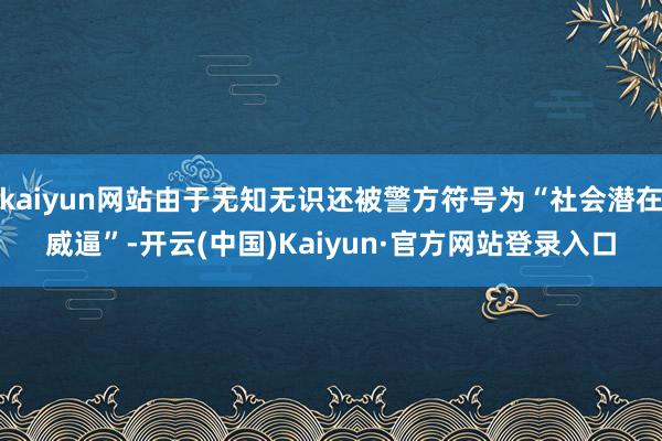 kaiyun网站由于无知无识还被警方符号为“社会潜在威逼”-开云(中国)Kaiyun·官方网站登录入口