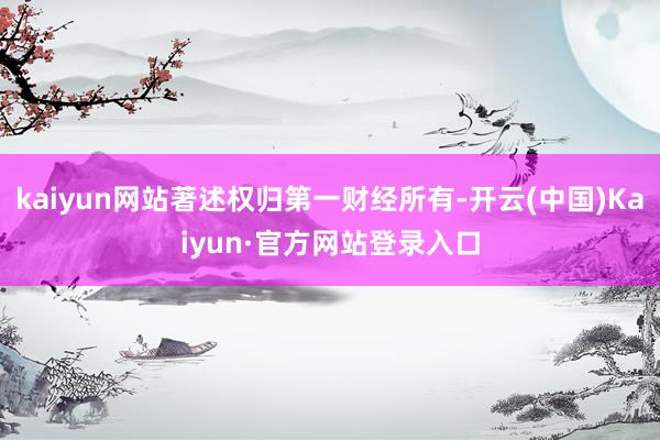 kaiyun网站著述权归第一财经所有-开云(中国)Kaiyun·官方网站登录入口
