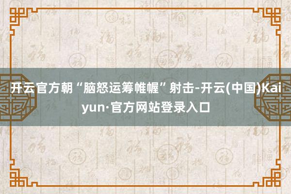 开云官方朝“脑怒运筹帷幄”射击-开云(中国)Kaiyun·官方网站登录入口