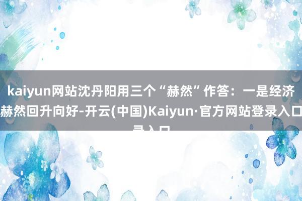 kaiyun网站沈丹阳用三个“赫然”作答：一是经济赫然回升向好-开云(中国)Kaiyun·官方网站登录入口