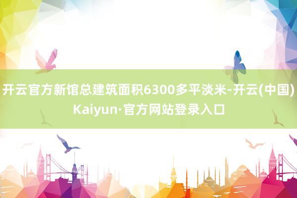 开云官方新馆总建筑面积6300多平淡米-开云(中国)Kaiyun·官方网站登录入口
