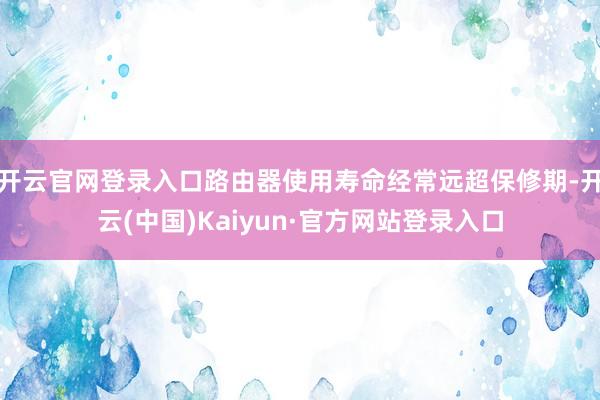 开云官网登录入口路由器使用寿命经常远超保修期-开云(中国)Kaiyun·官方网站登录入口