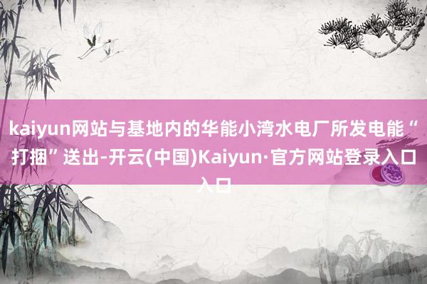 kaiyun网站与基地内的华能小湾水电厂所发电能“打捆”送出-开云(中国)Kaiyun·官方网站登录入口