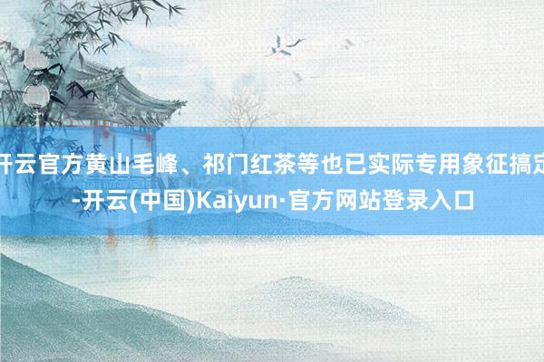 开云官方黄山毛峰、祁门红茶等也已实际专用象征搞定-开云(中国)Kaiyun·官方网站登录入口