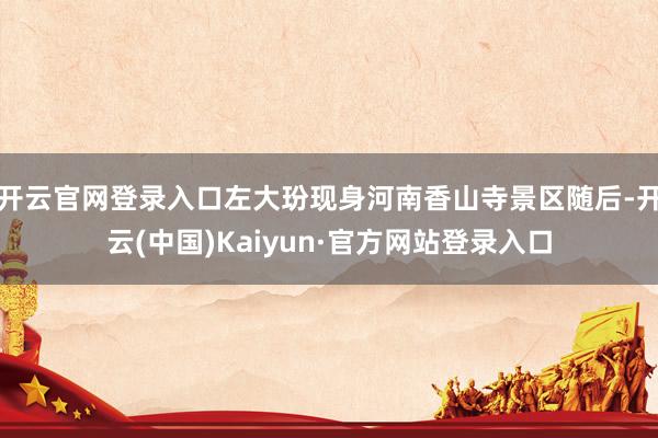 开云官网登录入口左大玢现身河南香山寺景区随后-开云(中国)Kaiyun·官方网站登录入口