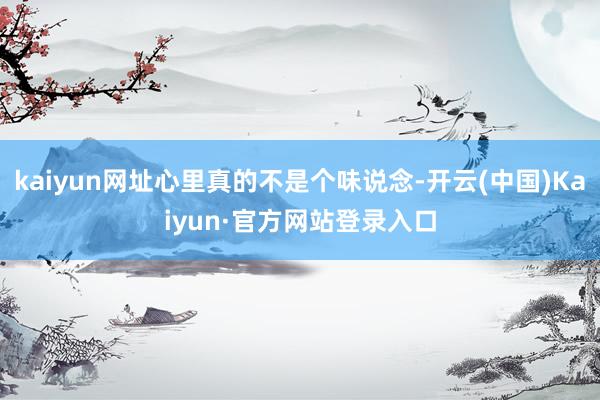 kaiyun网址心里真的不是个味说念-开云(中国)Kaiyun·官方网站登录入口