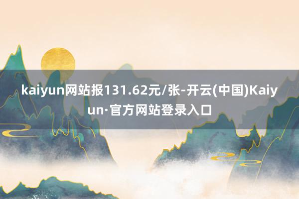 kaiyun网站报131.62元/张-开云(中国)Kaiyun·官方网站登录入口