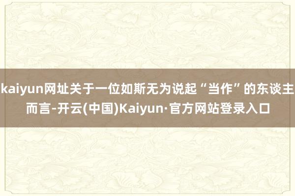 kaiyun网址关于一位如斯无为说起“当作”的东谈主而言-开云(中国)Kaiyun·官方网站登录入口