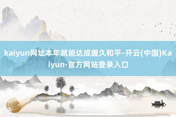 kaiyun网址本年就能达成握久和平-开云(中国)Kaiyun·官方网站登录入口