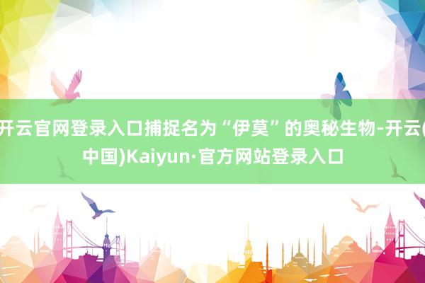 开云官网登录入口捕捉名为“伊莫”的奥秘生物-开云(中国)Kaiyun·官方网站登录入口