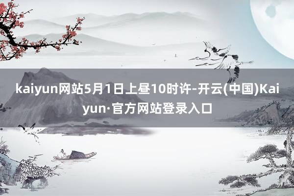 kaiyun网站5月1日上昼10时许-开云(中国)Kaiyun·官方网站登录入口