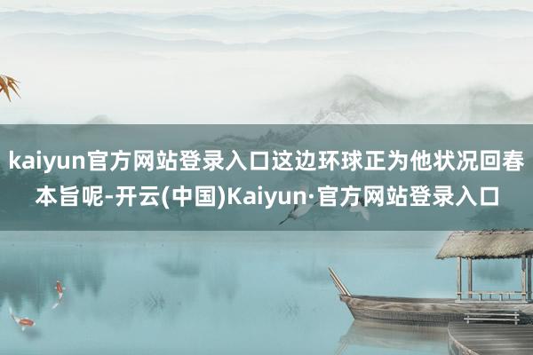 kaiyun官方网站登录入口这边环球正为他状况回春本旨呢-开云(中国)Kaiyun·官方网站登录入口