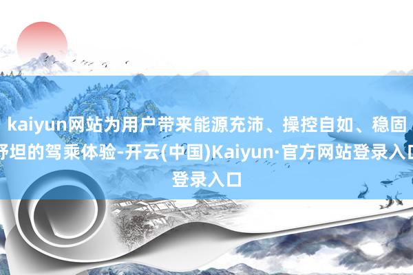kaiyun网站为用户带来能源充沛、操控自如、稳固舒坦的驾乘体验-开云(中国)Kaiyun·官方网站登录入口