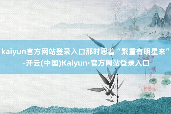 kaiyun官方网站登录入口那时思着“繁重有明星来”-开云(中国)Kaiyun·官方网站登录入口