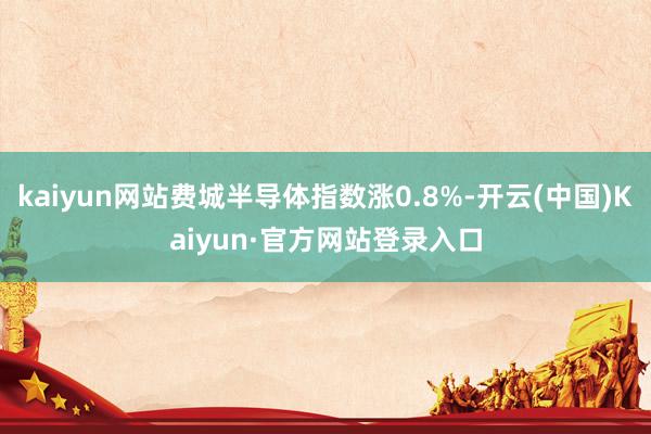 kaiyun网站费城半导体指数涨0.8%-开云(中国)Kaiyun·官方网站登录入口