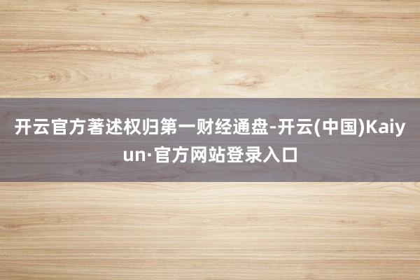 开云官方著述权归第一财经通盘-开云(中国)Kaiyun·官方网站登录入口