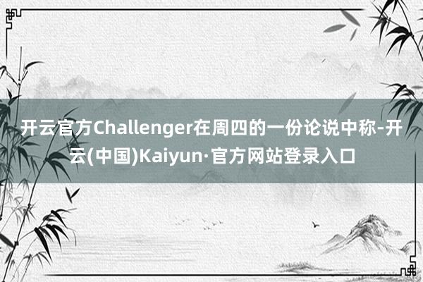 开云官方　　Challenger在周四的一份论说中称-开云(中国)Kaiyun·官方网站登录入口