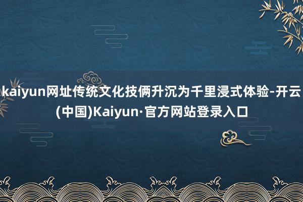 kaiyun网址传统文化技俩升沉为千里浸式体验-开云(中国)Kaiyun·官方网站登录入口