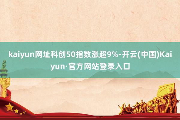kaiyun网址科创50指数涨超9%-开云(中国)Kaiyun·官方网站登录入口