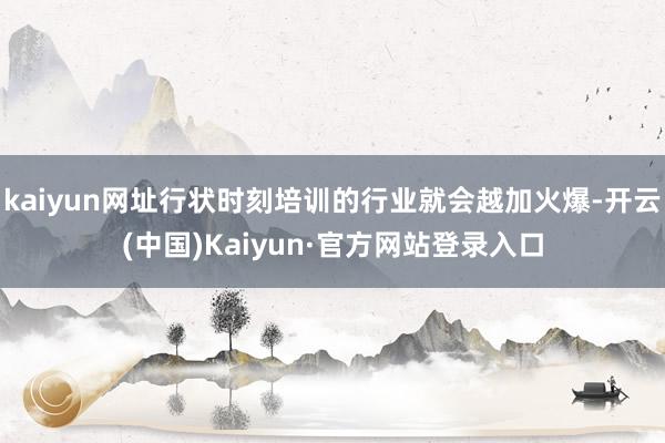 kaiyun网址行状时刻培训的行业就会越加火爆-开云(中国)Kaiyun·官方网站登录入口