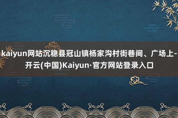 kaiyun网站沉稳县冠山镇杨家沟村街巷间、广场上-开云(中国)Kaiyun·官方网站登录入口