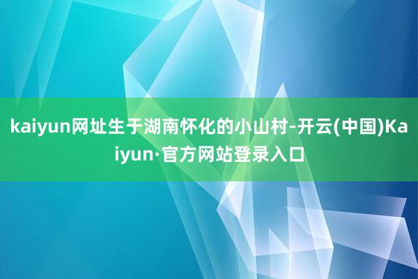kaiyun网址生于湖南怀化的小山村-开云(中国)Kaiyun·官方网站登录入口