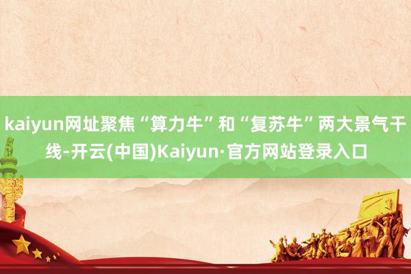 kaiyun网址聚焦“算力牛”和“复苏牛”两大景气干线-开云(中国)Kaiyun·官方网站登录入口