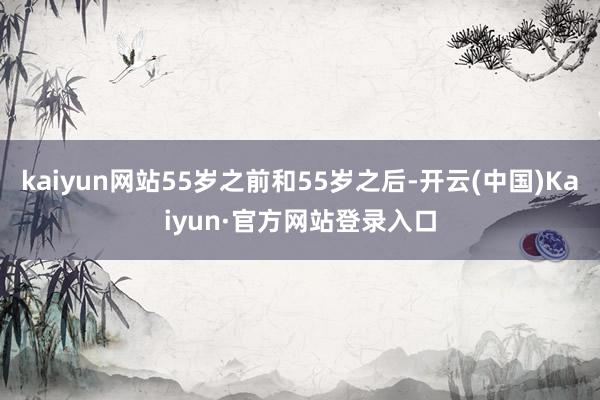 kaiyun网站55岁之前和55岁之后-开云(中国)Kaiyun·官方网站登录入口