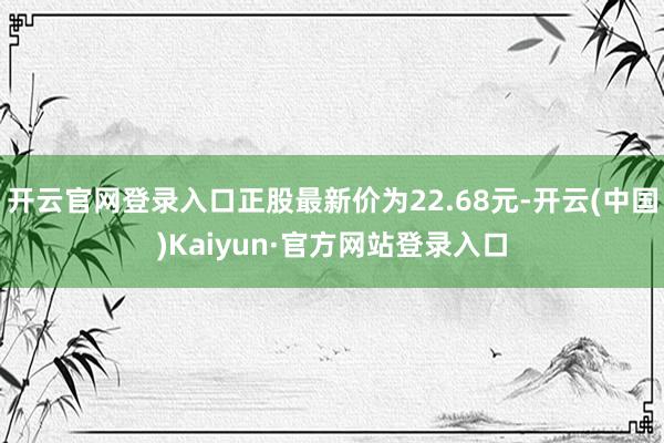 开云官网登录入口正股最新价为22.68元-开云(中国)Kaiyun·官方网站登录入口
