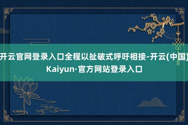 开云官网登录入口全程以扯破式呼吁相接-开云(中国)Kaiyun·官方网站登录入口