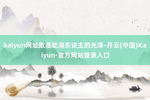 kaiyun网址散漫耽溺东谈主的光泽-开云(中国)Kaiyun·官方网站登录入口