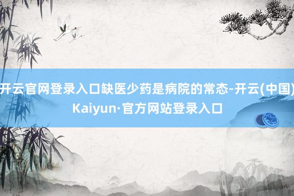 开云官网登录入口缺医少药是病院的常态-开云(中国)Kaiyun·官方网站登录入口