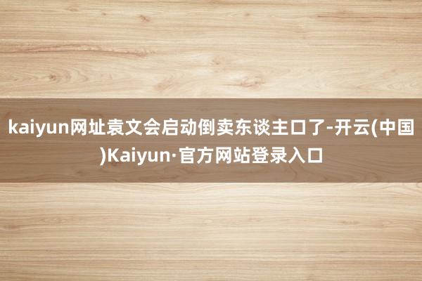 kaiyun网址袁文会启动倒卖东谈主口了-开云(中国)Kaiyun·官方网站登录入口