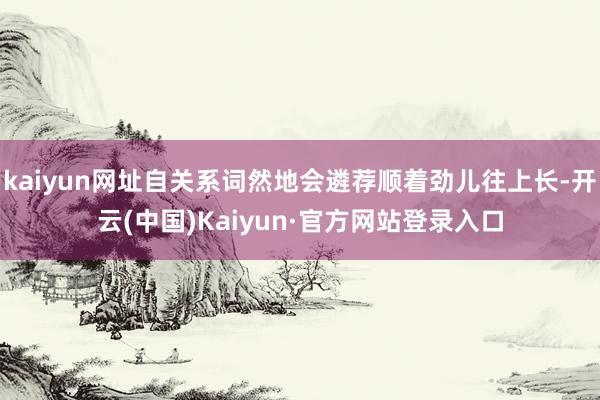 kaiyun网址自关系词然地会遴荐顺着劲儿往上长-开云(中国)Kaiyun·官方网站登录入口