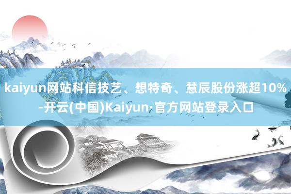 kaiyun网站科信技艺、想特奇、慧辰股份涨超10%-开云(中国)Kaiyun·官方网站登录入口