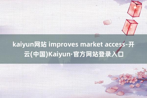 kaiyun网站 improves market access-开云(中国)Kaiyun·官方网站登录入口