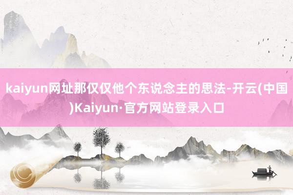 kaiyun网址那仅仅他个东说念主的思法-开云(中国)Kaiyun·官方网站登录入口