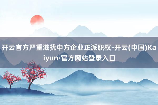 开云官方严重滋扰中方企业正派职权-开云(中国)Kaiyun·官方网站登录入口