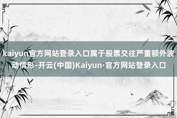 kaiyun官方网站登录入口属于股票交往严重额外波动情形-开云(中国)Kaiyun·官方网站登录入口
