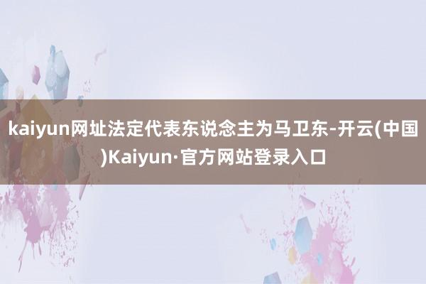 kaiyun网址法定代表东说念主为马卫东-开云(中国)Kaiyun·官方网站登录入口