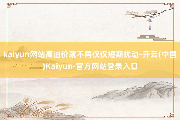 kaiyun网站高油价就不再仅仅短期扰动-开云(中国)Kaiyun·官方网站登录入口