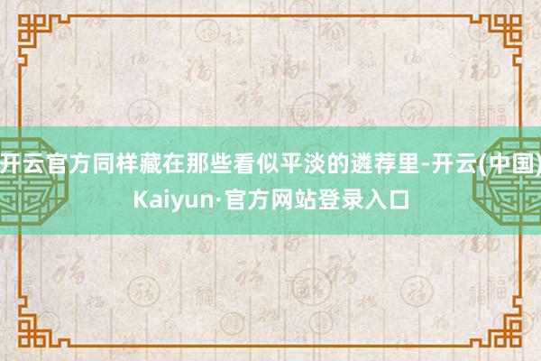 开云官方同样藏在那些看似平淡的遴荐里-开云(中国)Kaiyun·官方网站登录入口