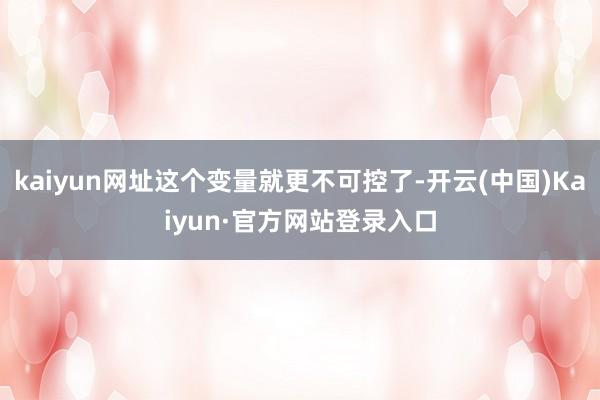 kaiyun网址这个变量就更不可控了-开云(中国)Kaiyun·官方网站登录入口