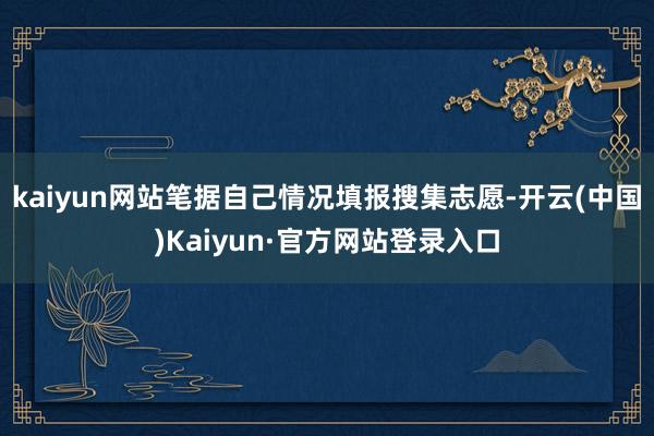 kaiyun网站笔据自己情况填报搜集志愿-开云(中国)Kaiyun·官方网站登录入口