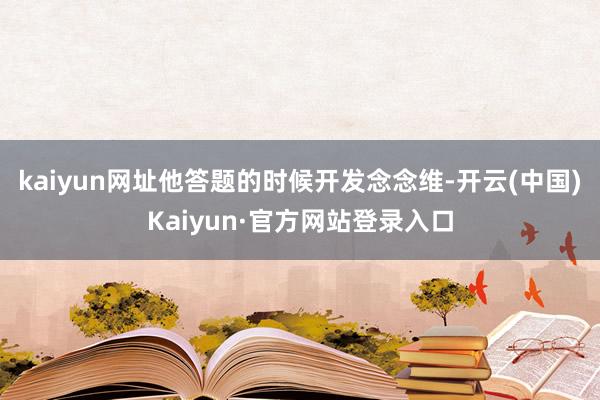 kaiyun网址他答题的时候开发念念维-开云(中国)Kaiyun·官方网站登录入口