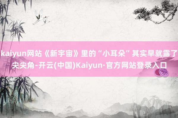 kaiyun网站《新宇宙》里的“小耳朵”其实早就露了尖尖角-开云(中国)Kaiyun·官方网站登录入口