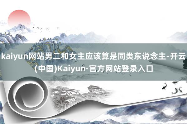 kaiyun网站男二和女主应该算是同类东说念主-开云(中国)Kaiyun·官方网站登录入口