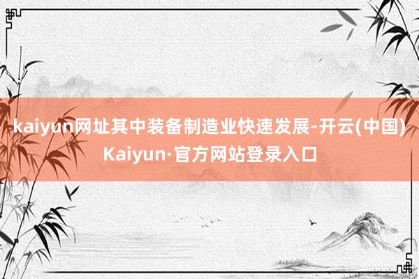 kaiyun网址其中装备制造业快速发展-开云(中国)Kaiyun·官方网站登录入口